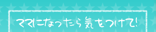 ママになったら気をつけて！