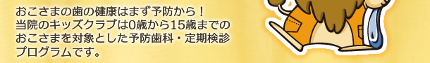 おこさまの歯の健康はまず予防から！ 当院のキッズクラブは0歳から15歳までの おこさまを対象とした予防歯科・定期検診プログラムです。