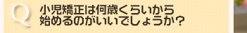 小児矯正は何歳くらいから 始めるのがいいでしょうか？