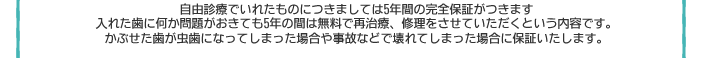 自由診療でいれたものにつきましては、5年間の完全保証がつきます。入れた歯に何か問題が掟も5年間は無料で再治療、修理をさせていただくという内容です。かぶせた歯が虫歯になってしまった場合や事故などで壊れてしまった場合に保証いたします。