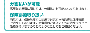 高額な歯科自費診療治療費に関しては分割払いも可能となっています。保険診療取り扱い当院では保険診療で対応できる治療は保険適用で治療しております。患者様のご要望にそった治療プランで治療を行いますのでどのようなことでもご相談ください。